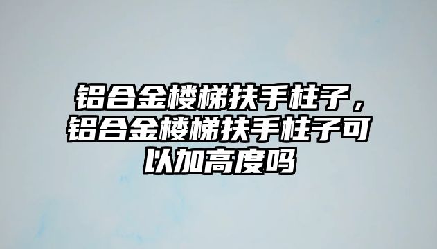 鋁合金樓梯扶手柱子，鋁合金樓梯扶手柱子可以加高度嗎