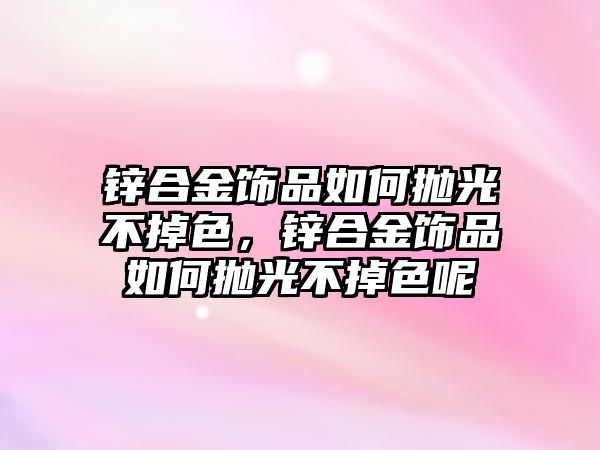 鋅合金飾品如何拋光不掉色，鋅合金飾品如何拋光不掉色呢