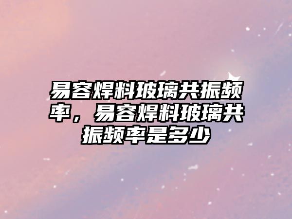 易容焊料玻璃共振頻率，易容焊料玻璃共振頻率是多少