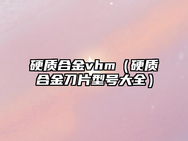 硬質(zhì)合金vhm（硬質(zhì)合金刀片型號(hào)大全）