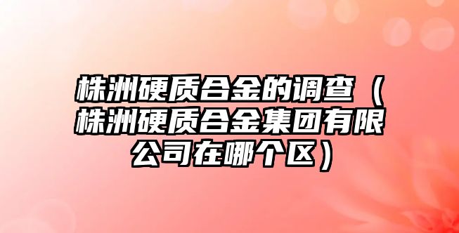 株洲硬質(zhì)合金的調(diào)查（株洲硬質(zhì)合金集團(tuán)有限公司在哪個區(qū)）