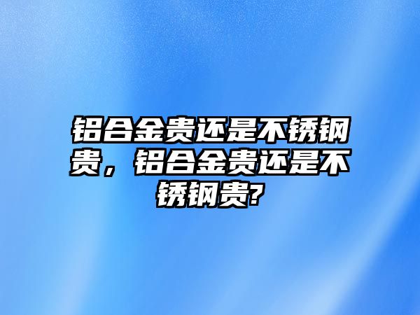 鋁合金貴還是不銹鋼貴，鋁合金貴還是不銹鋼貴?