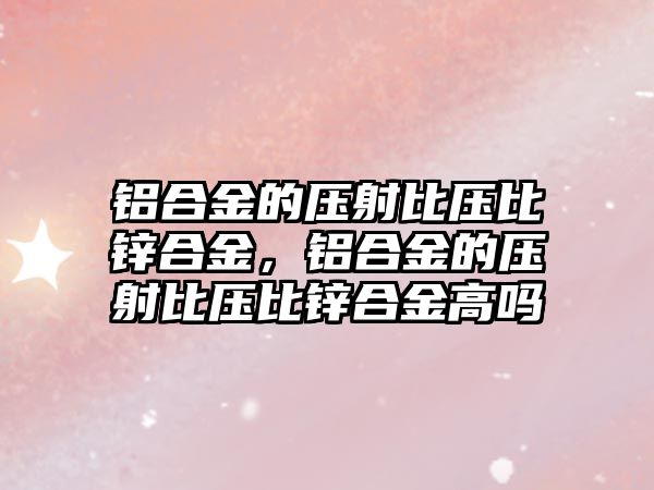 鋁合金的壓射比壓比鋅合金，鋁合金的壓射比壓比鋅合金高嗎