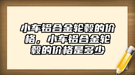 小車鋁合金輪轂的價(jià)格，小車鋁合金輪轂的價(jià)格是多少