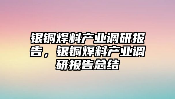 銀銅焊料產(chǎn)業(yè)調(diào)研報告，銀銅焊料產(chǎn)業(yè)調(diào)研報告總結(jié)