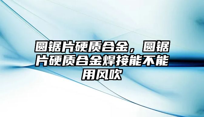 圓鋸片硬質(zhì)合金，圓鋸片硬質(zhì)合金焊接能不能用風(fēng)吹