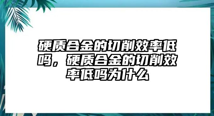 硬質(zhì)合金的切削效率低嗎，硬質(zhì)合金的切削效率低嗎為什么