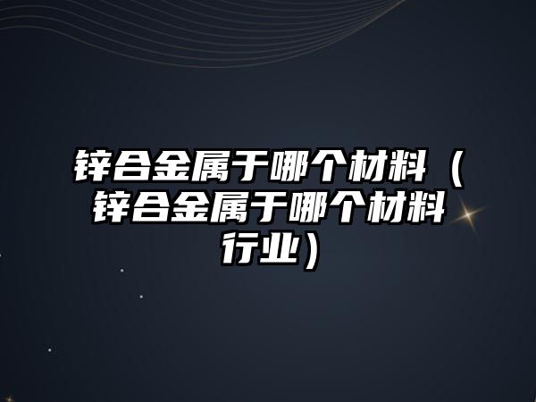 鋅合金屬于哪個材料（鋅合金屬于哪個材料行業(yè)）