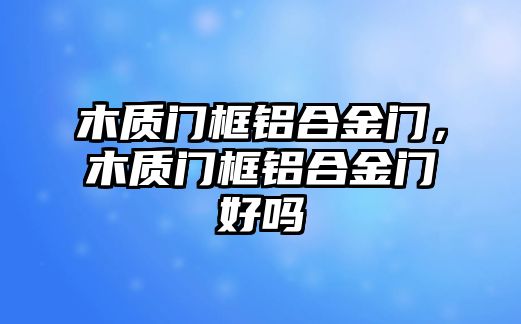 木質(zhì)門框鋁合金門，木質(zhì)門框鋁合金門好嗎