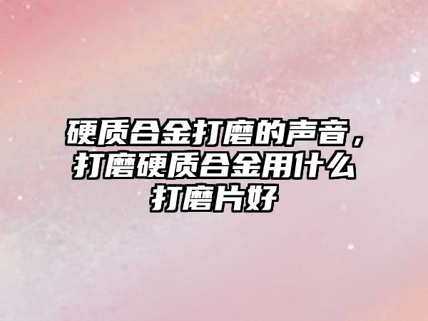 硬質(zhì)合金打磨的聲音，打磨硬質(zhì)合金用什么打磨片好