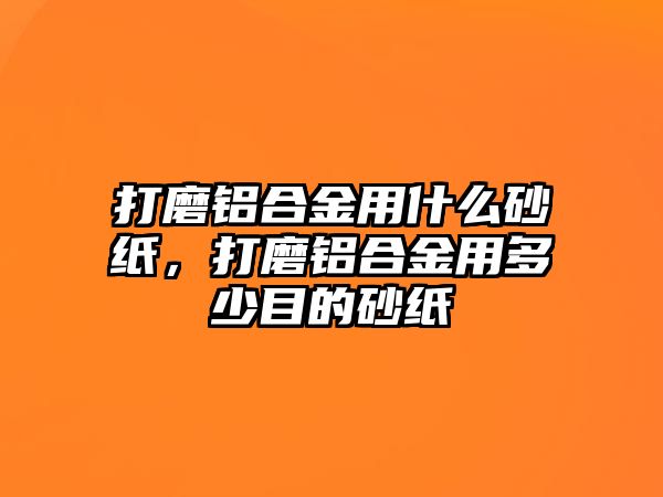 打磨鋁合金用什么砂紙，打磨鋁合金用多少目的砂紙