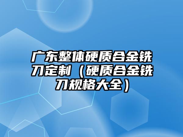 廣東整體硬質(zhì)合金銑刀定制（硬質(zhì)合金銑刀規(guī)格大全）