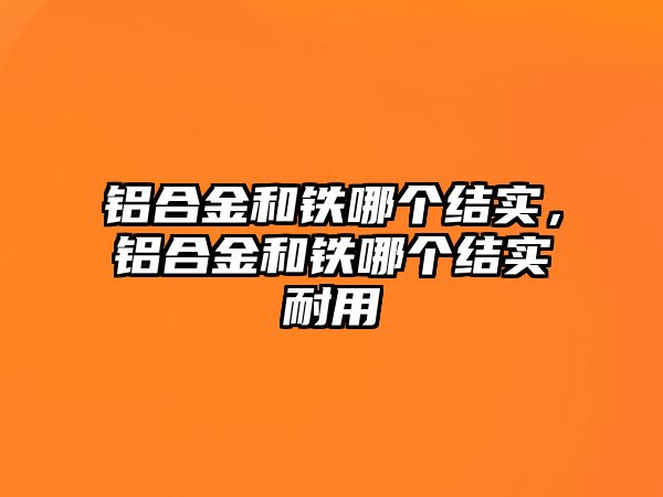 鋁合金和鐵哪個結(jié)實，鋁合金和鐵哪個結(jié)實耐用