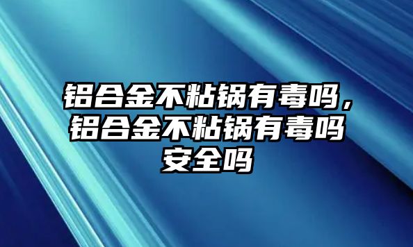 鋁合金不粘鍋有毒嗎，鋁合金不粘鍋有毒嗎安全嗎