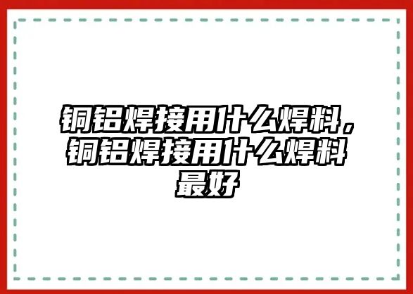 銅鋁焊接用什么焊料，銅鋁焊接用什么焊料最好