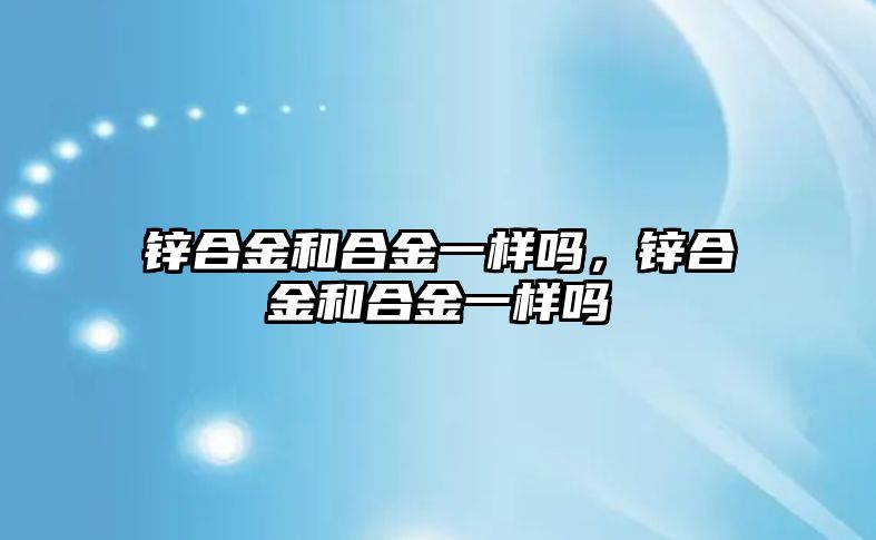 鋅合金和合金一樣嗎，鋅合金和合金一樣嗎