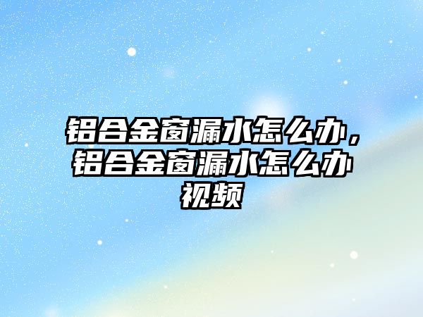 鋁合金窗漏水怎么辦，鋁合金窗漏水怎么辦視頻