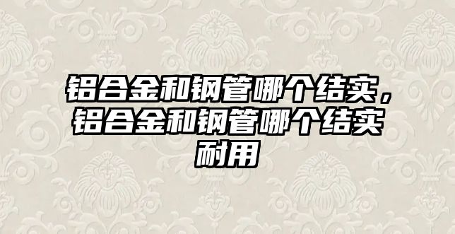 鋁合金和鋼管哪個(gè)結(jié)實(shí)，鋁合金和鋼管哪個(gè)結(jié)實(shí)耐用