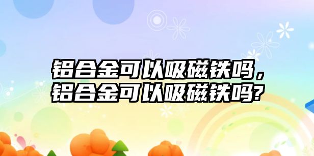 鋁合金可以吸磁鐵嗎，鋁合金可以吸磁鐵嗎?