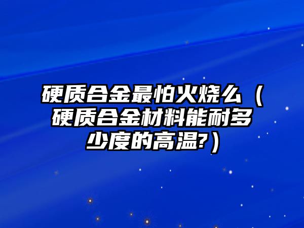 硬質(zhì)合金最怕火燒么（硬質(zhì)合金材料能耐多少度的高溫?）