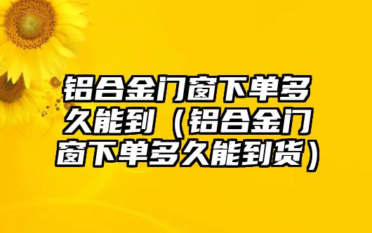 鋁合金門窗下單多久能到（鋁合金門窗下單多久能到貨）