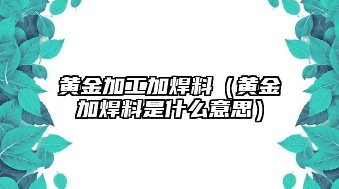 黃金加工加焊料（黃金加焊料是什么意思）