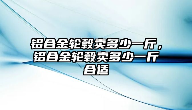 鋁合金輪轂賣多少一斤，鋁合金輪轂賣多少一斤合適