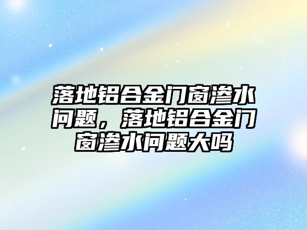 落地鋁合金門窗滲水問題，落地鋁合金門窗滲水問題大嗎