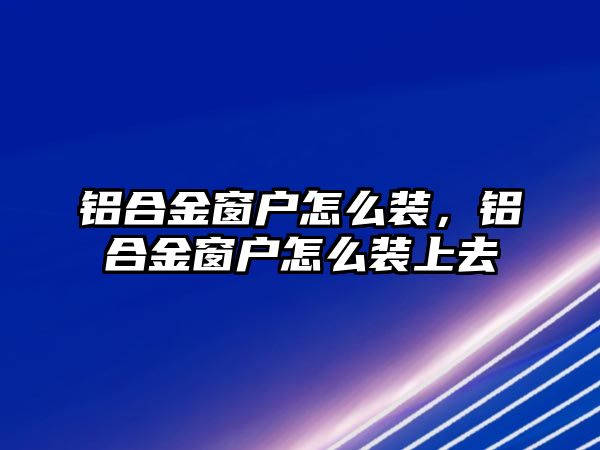 鋁合金窗戶怎么裝，鋁合金窗戶怎么裝上去