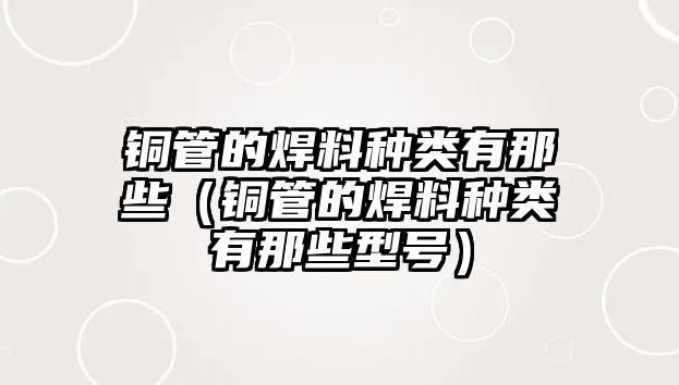 銅管的焊料種類有那些（銅管的焊料種類有那些型號）