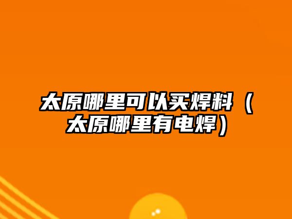 太原哪里可以買焊料（太原哪里有電焊）