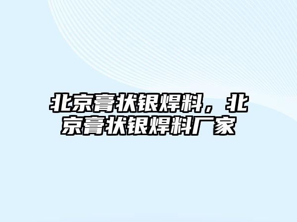 北京膏狀銀焊料，北京膏狀銀焊料廠家