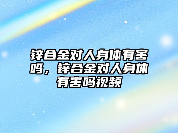 鋅合金對人身體有害嗎，鋅合金對人身體有害嗎視頻