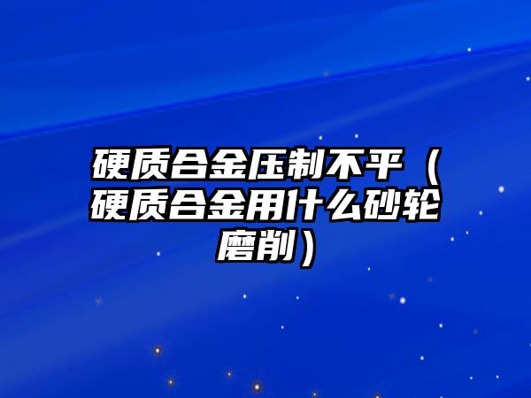 硬質(zhì)合金壓制不平（硬質(zhì)合金用什么砂輪磨削）