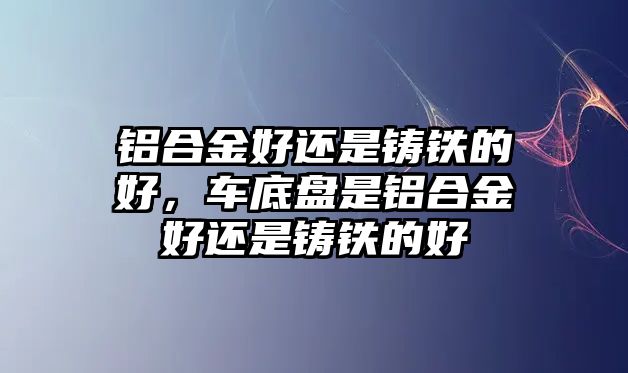 鋁合金好還是鑄鐵的好，車(chē)底盤(pán)是鋁合金好還是鑄鐵的好