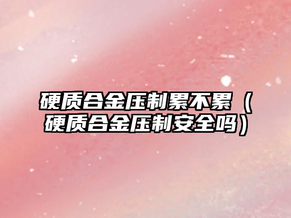 硬質合金壓制累不累（硬質合金壓制安全嗎）