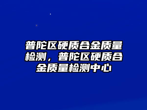 普陀區(qū)硬質合金質量檢測，普陀區(qū)硬質合金質量檢測中心