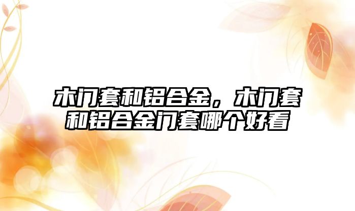 木門套和鋁合金，木門套和鋁合金門套哪個好看