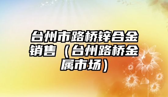 臺州市路橋鋅合金銷售（臺州路橋金屬市場）