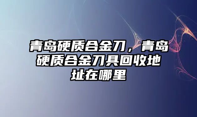 青島硬質(zhì)合金刀，青島硬質(zhì)合金刀具回收地址在哪里