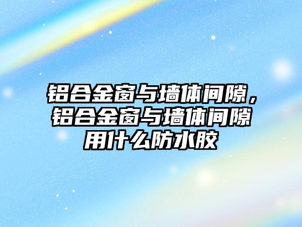 鋁合金窗與墻體間隙，鋁合金窗與墻體間隙用什么防水膠