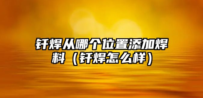 釬焊從哪個位置添加焊料（釬焊怎么樣）