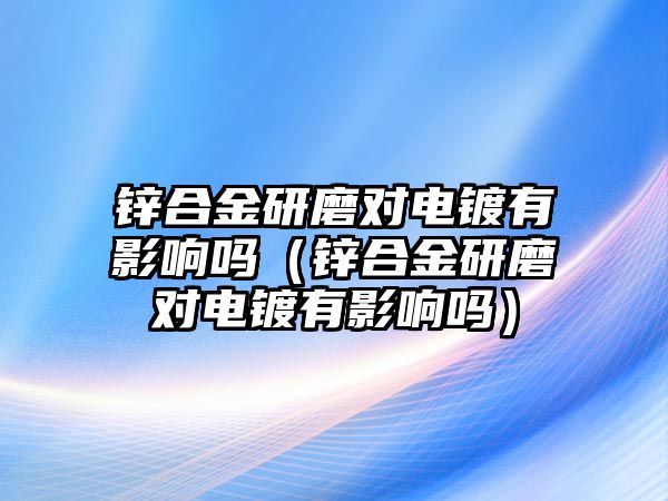 鋅合金研磨對電鍍有影響嗎（鋅合金研磨對電鍍有影響嗎）