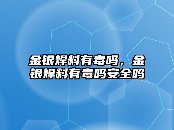 金銀焊料有毒嗎，金銀焊料有毒嗎安全嗎