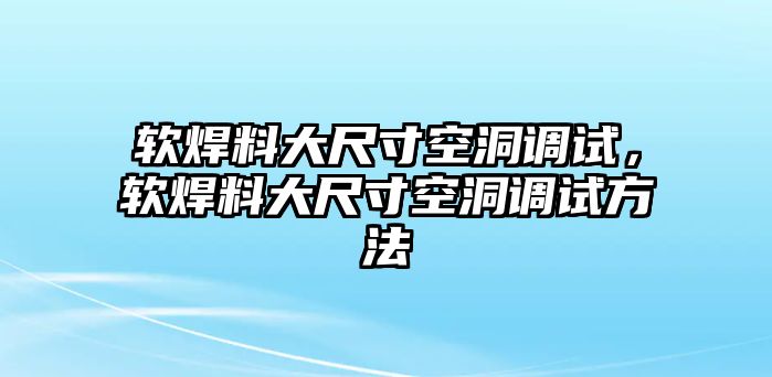 軟焊料大尺寸空洞調(diào)試，軟焊料大尺寸空洞調(diào)試方法