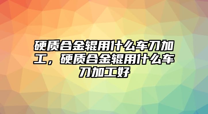 硬質(zhì)合金輥用什么車刀加工，硬質(zhì)合金輥用什么車刀加工好