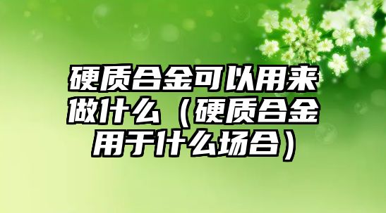 硬質(zhì)合金可以用來做什么（硬質(zhì)合金用于什么場(chǎng)合）