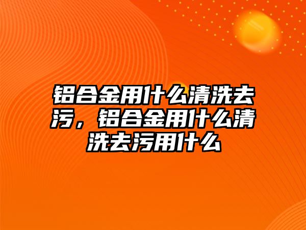 鋁合金用什么清洗去污，鋁合金用什么清洗去污用什么