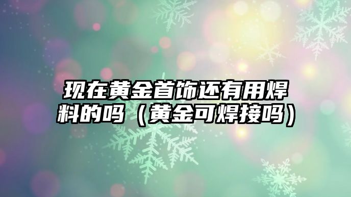 現(xiàn)在黃金首飾還有用焊料的嗎（黃金可焊接嗎）