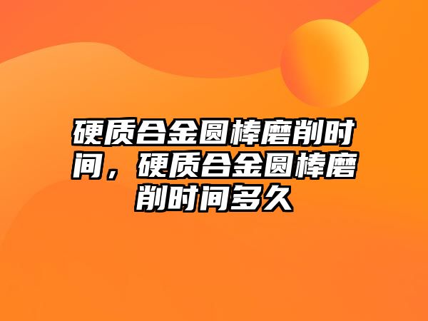 硬質合金圓棒磨削時間，硬質合金圓棒磨削時間多久